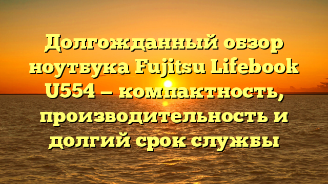 Долгожданный обзор ноутбука Fujitsu Lifebook U554 — компактность, производительность и долгий срок службы