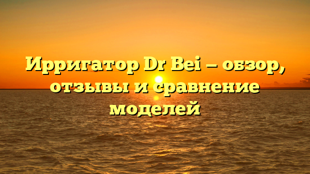 Ирригатор Dr Bei — обзор, отзывы и сравнение моделей