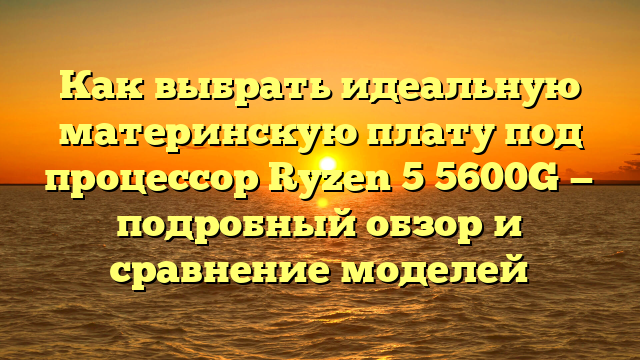 Как выбрать идеальную материнскую плату под процессор Ryzen 5 5600G — подробный обзор и сравнение моделей