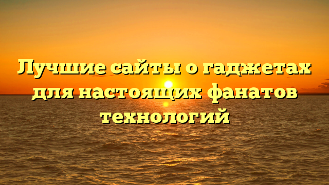 Лучшие сайты о гаджетах для настоящих фанатов технологий
