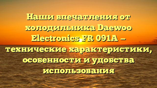Наши впечатления от холодильника Daewoo Electronics FR 091A — технические характеристики, особенности и удобства использования
