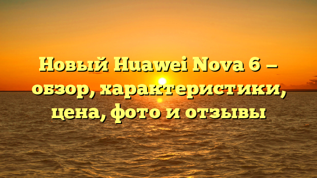 Новый Huawei Nova 6 — обзор, характеристики, цена, фото и отзывы