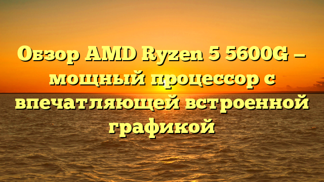 Обзор AMD Ryzen 5 5600G — мощный процессор с впечатляющей встроенной графикой