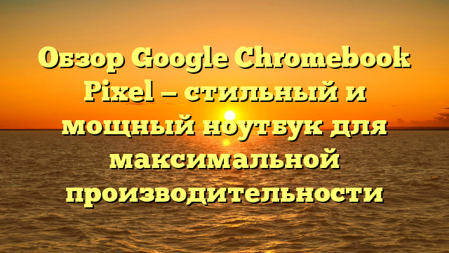 Обзор Google Chromebook Pixel — стильный и мощный ноутбук для максимальной производительности