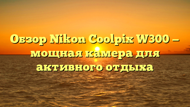 Обзор Nikon Coolpix W300 — мощная камера для активного отдыха