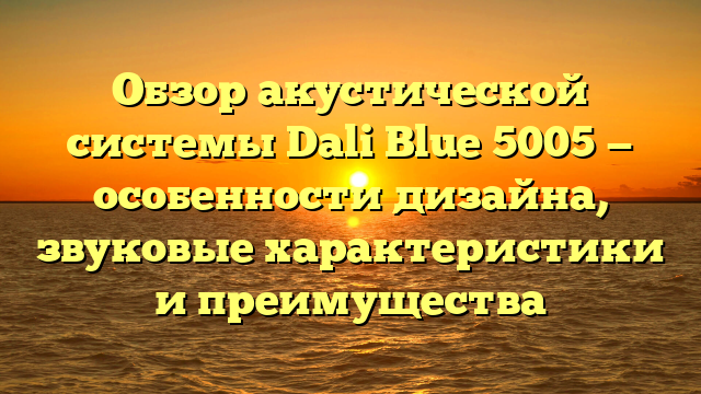 Обзор акустической системы Dali Blue 5005 — особенности дизайна, звуковые характеристики и преимущества