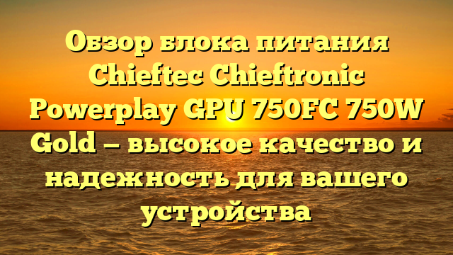 Обзор блока питания Chieftec Chieftronic Powerplay GPU 750FC 750W Gold — высокое качество и надежность для вашего устройства