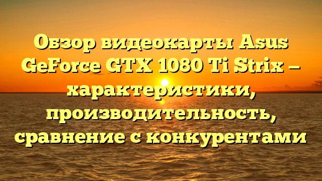 Обзор видеокарты Asus GeForce GTX 1080 Ti Strix — характеристики, производительность, сравнение с конкурентами