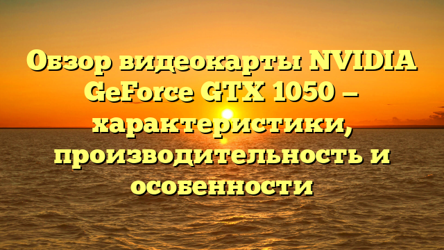 Обзор видеокарты NVIDIA GeForce GTX 1050 — характеристики, производительность и особенности