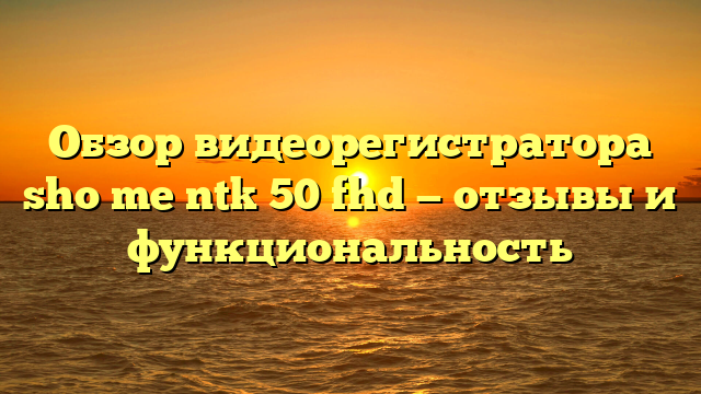 Обзор видеорегистратора sho me ntk 50 fhd — отзывы и функциональность
