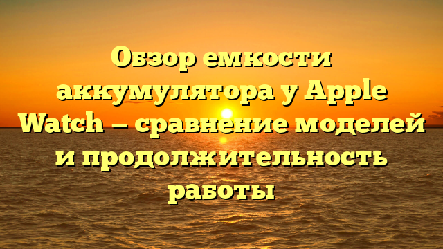Обзор емкости аккумулятора у Apple Watch — сравнение моделей и продолжительность работы