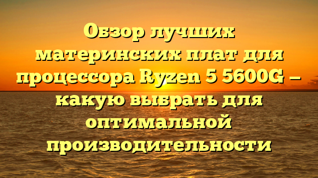 Обзор лучших материнских плат для процессора Ryzen 5 5600G — какую выбрать для оптимальной производительности