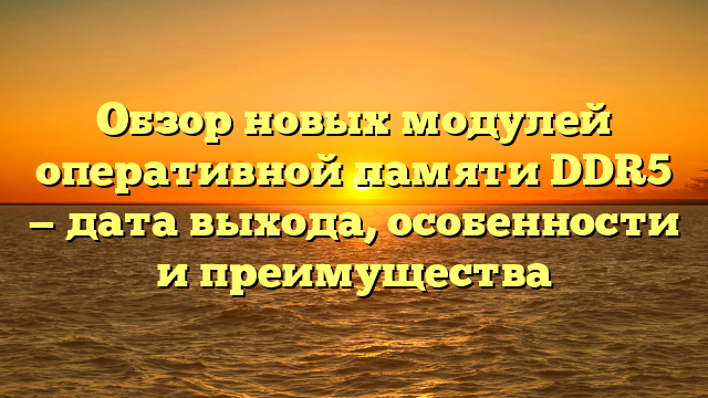 Обзор новых модулей оперативной памяти DDR5 — дата выхода, особенности и преимущества