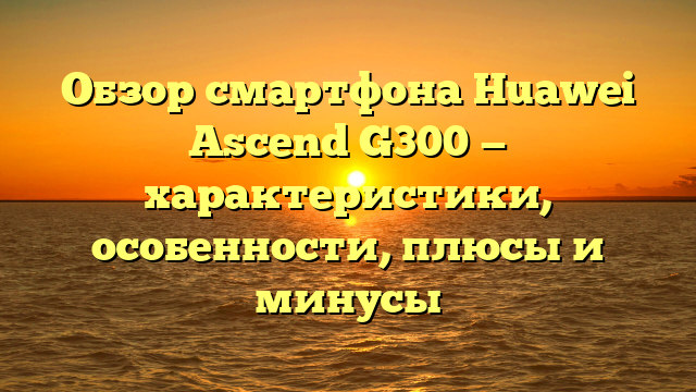 Обзор смартфона Huawei Ascend G300 — характеристики, особенности, плюсы и минусы