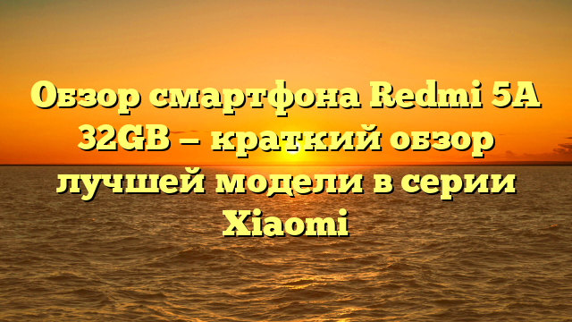 Обзор смартфона Redmi 5A 32GB — краткий обзор лучшей модели в серии Xiaomi
