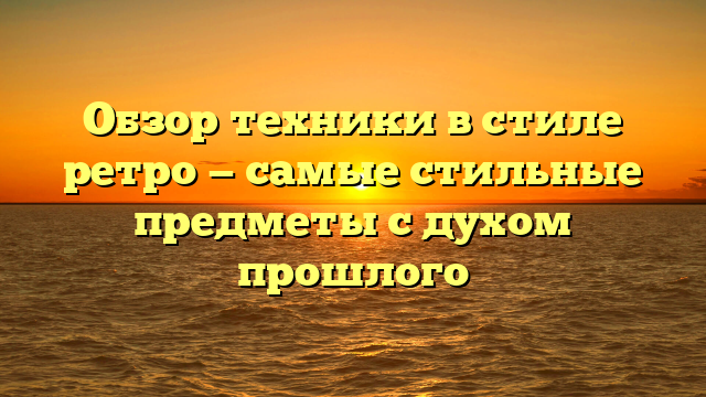 Обзор техники в стиле ретро — самые стильные предметы с духом прошлого