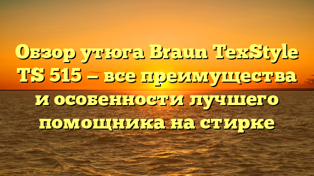 Обзор утюга Braun TexStyle TS 515 — все преимущества и особенности лучшего помощника на стирке