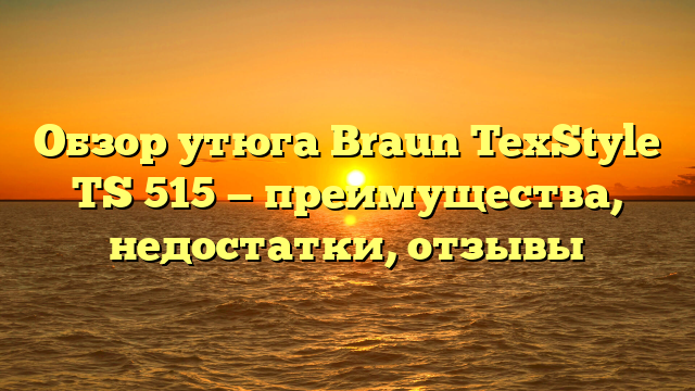 Обзор утюга Braun TexStyle TS 515 — преимущества, недостатки, отзывы