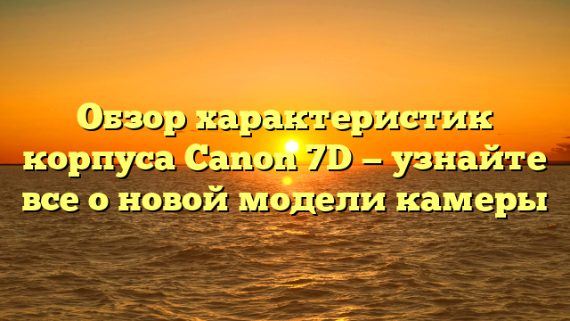 Обзор характеристик корпуса Canon 7D — узнайте все о новой модели камеры