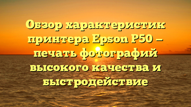 Обзор характеристик принтера Epson P50 — печать фотографий высокого качества и быстродействие