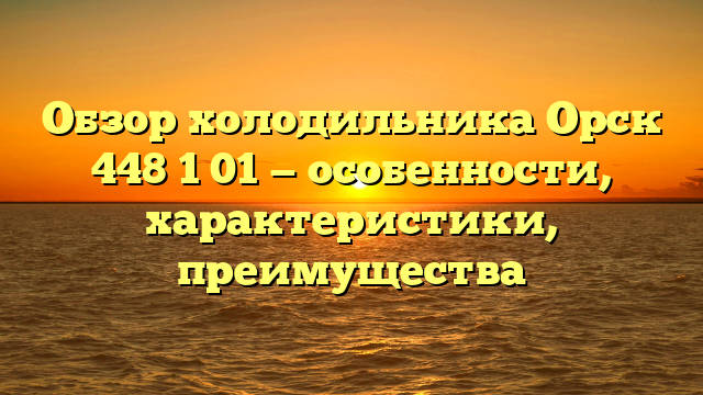 Обзор холодильника Орск 448 1 01 — особенности, характеристики, преимущества