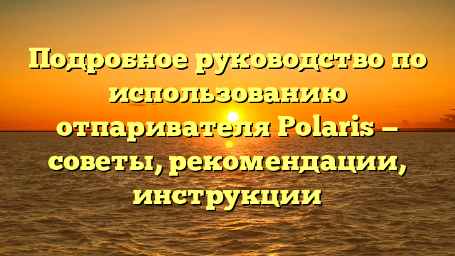 Подробное руководство по использованию отпаривателя Polaris — советы, рекомендации, инструкции