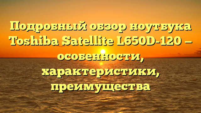 Подробный обзор ноутбука Toshiba Satellite L650D-120 — особенности, характеристики, преимущества