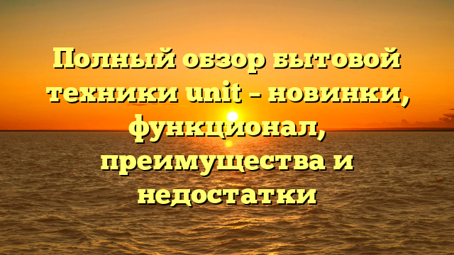 Полный обзор бытовой техники unit – новинки, функционал, преимущества и недостатки