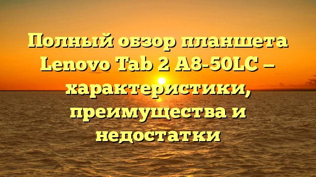 Полный обзор планшета Lenovo Tab 2 A8-50LC — характеристики, преимущества и недостатки