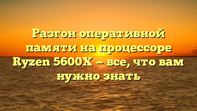 Разгон оперативной памяти на процессоре Ryzen 5600X — все, что вам нужно знать