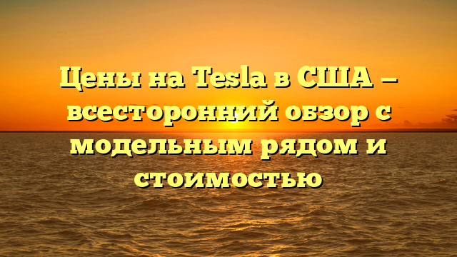 Цены на Tesla в США — всесторонний обзор с модельным рядом и стоимостью