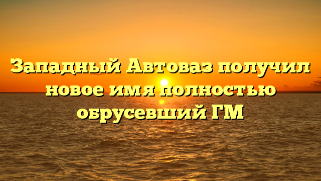 Западный Автоваз получил новое имя полностью обрусевший ГМ