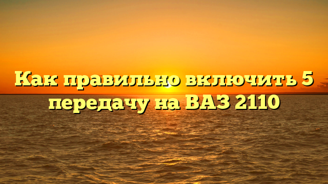 Как правильно включить 5 передачу на ВАЗ 2110