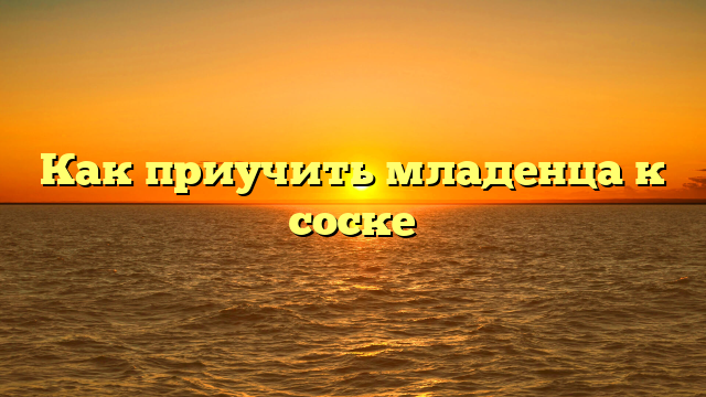 Как приучить младенца к соске