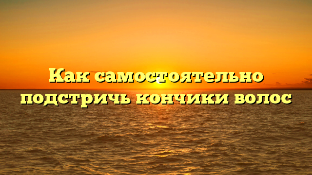 Как самостоятельно подстричь кончики волос