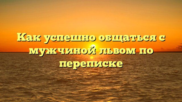 Как успешно общаться с мужчиной львом по переписке