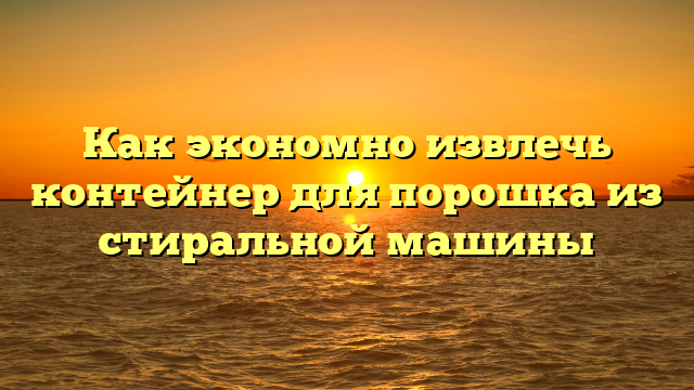 Как экономно извлечь контейнер для порошка из стиральной машины