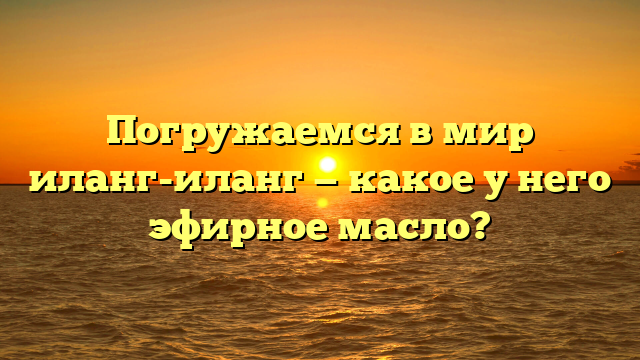 Погружаемся в мир иланг-иланг — какое у него эфирное масло?