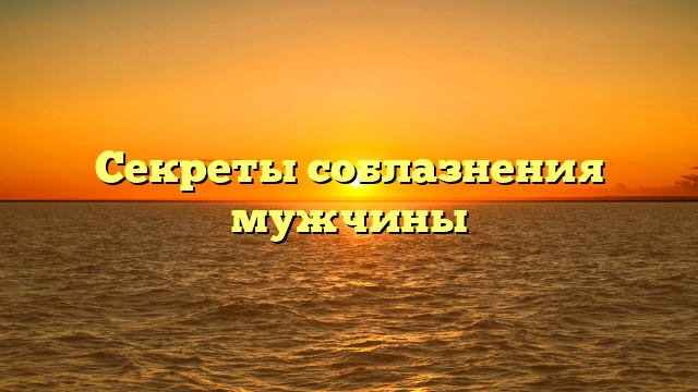 Секреты соблазнения мужчины