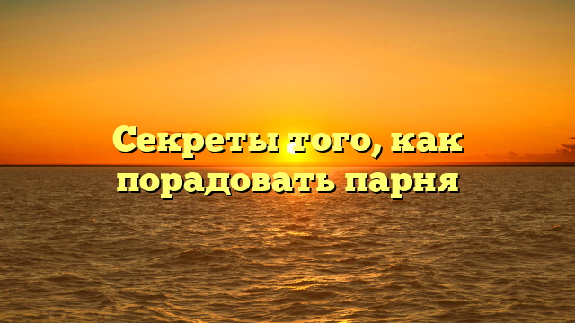 Секреты того, как порадовать парня