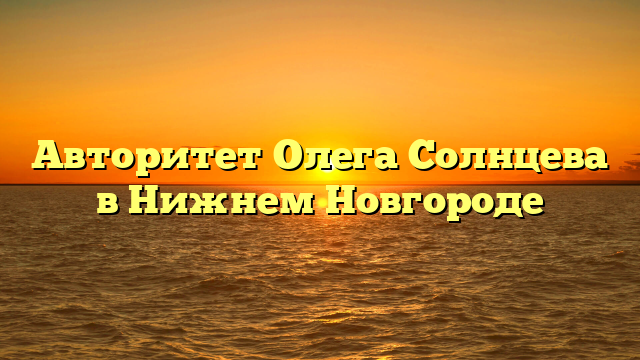 Авторитет Олега Солнцева в Нижнем Новгороде