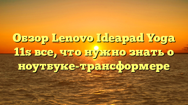 Обзор Lenovo Ideapad Yoga 11s все, что нужно знать о ноутбуке-трансформере