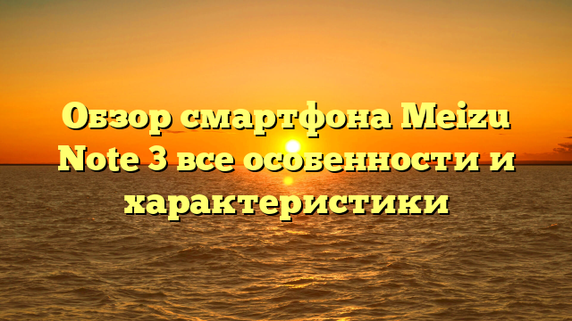 Обзор смартфона Meizu Note 3 все особенности и характеристики