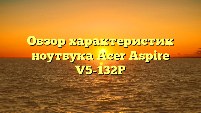 Обзор характеристик ноутбука Acer Aspire V5-132P