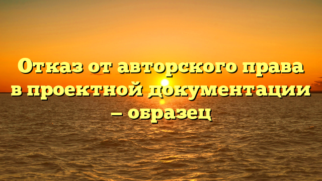 Отказ от авторского права в проектной документации — образец