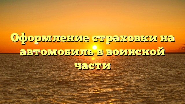 Оформление страховки на автомобиль в воинской части
