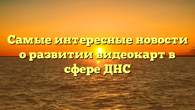 Самые интересные новости о развитии видеокарт в сфере ДНС