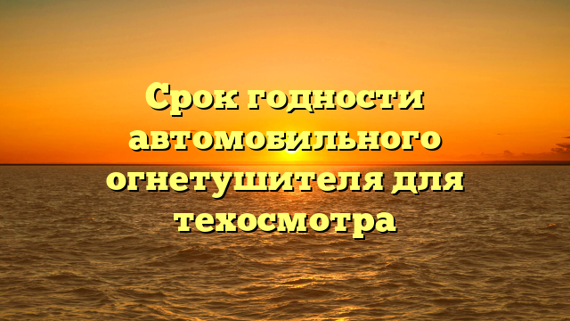 Срок годности автомобильного огнетушителя для техосмотра