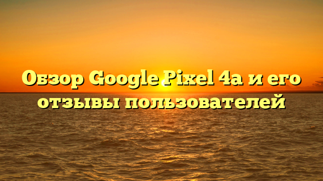 Обзор Google Pixel 4a и его отзывы пользователей