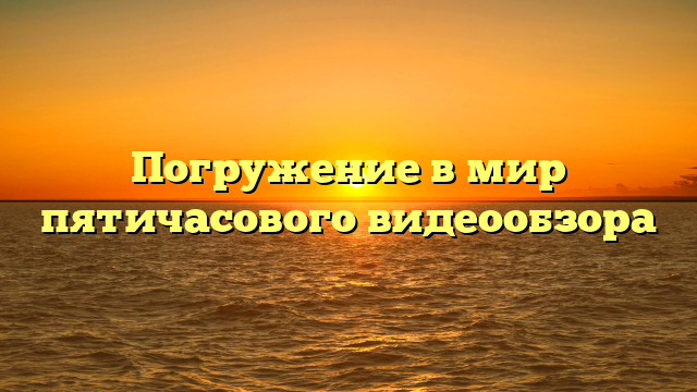 Погружение в мир пятичасового видеообзора